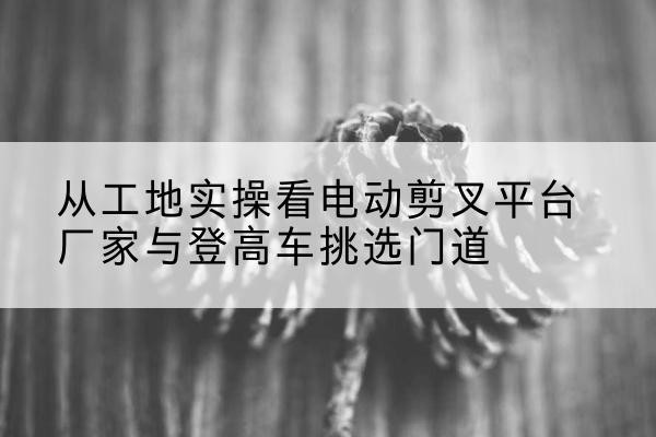 萧山电动剪叉升降平台厂家-从工地实操看电动剪叉平台厂家与登高车挑选门道