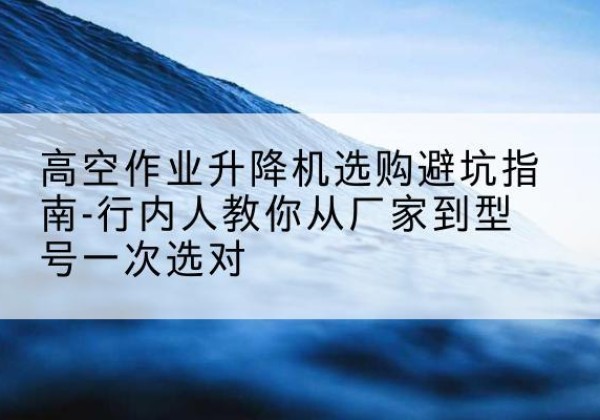 萧山升降平台厂家-高空作业升降机选购避坑指南-行内人教你从厂家到型号一次选对