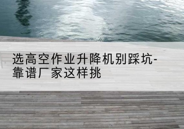 萧山剪叉式升降机厂家-选高空作业升降机别踩坑-靠谱厂家这样挑