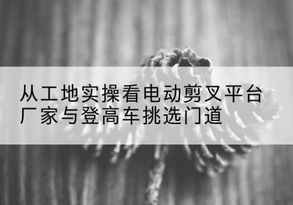 萧山电动剪叉升降平台厂家-从工地实操看电动剪叉平台厂家与登高车挑选门道