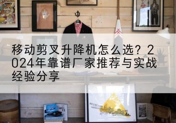 萧山升降平台厂家推荐-移动剪叉升降机怎么选？2024年靠谱厂家推荐与实战经验分享